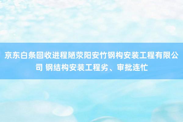 京东白条回收进程陋荥阳安竹钢构安装工程有限公司 钢结构安装工程劣、审批连忙
