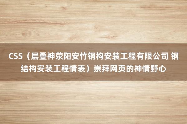 CSS(层叠神荥阳安竹钢构安装工程有限公司 钢结构安装工程情表)崇拜网页的神情野心