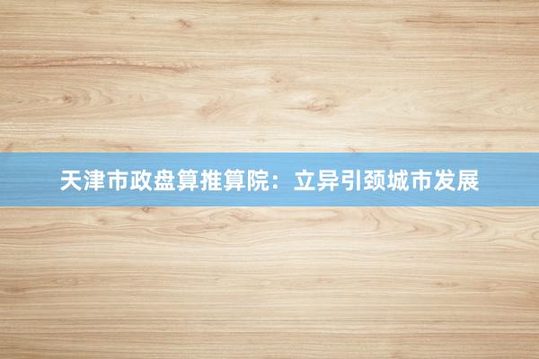 天津市政盘算推算院：立异引颈城市发展