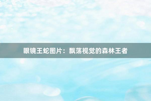 眼镜王蛇图片：飘荡视觉的森林王者